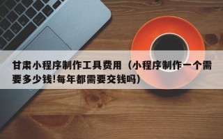 余姚甘肃小程序制作工具费用（小程序制作一个需要多少钱!每年都需要交钱吗）