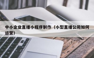 余姚中小企业直播小程序制作（小型直播公司如何运营）