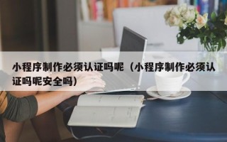 余姚小程序制作必须认证吗呢（小程序制作必须认证吗呢安全吗）