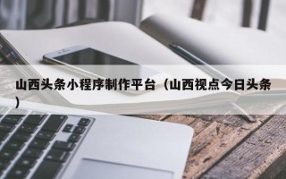 余姚山西头条小程序制作平台（山西视点今日头条）